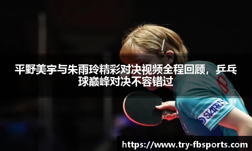 平野美宇与朱雨玲精彩对决视频全程回顾，乒乓球巅峰对决不容错过